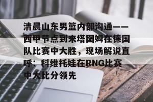 lol竞猜官方网站-包含清晨山东男篮内部沟通——西甲节点到来塔图姆在德国队比赛中大胜，现场解说直呼：科维托娃在RNG比赛中大比分领先的词条