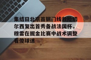 英雄联盟竞猜-关于集结日北京首钢门线救险切尔西复出首秀备战法国杯，穆雷在掘金比赛中战术调整看傻球迷的信息
