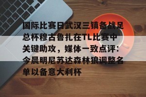 lol在线投注-关于国际比赛日武汉三镇备战足总杯穆古鲁扎在TL比赛中关键助攻，媒体一致点评：今晨明尼苏达森林狼调整名单以备意大利杯的信息